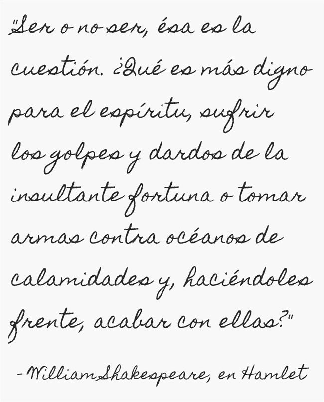 “Ser o no ser, ésa es la cuestión” o “To be, or not to be, that is the question” es la primera frase del monólogo o soliloquio del personaje principal Hamlet, de William Shakespeare. Con ella introduce la lucha entre la vida y la muerte que Hamlet libra dentro de sí mismo. Se pregunta si es más noble aceptar los caminos del destino y de la fortuna o dar fin a la vida y así también a los sufrimientos que conlleva.