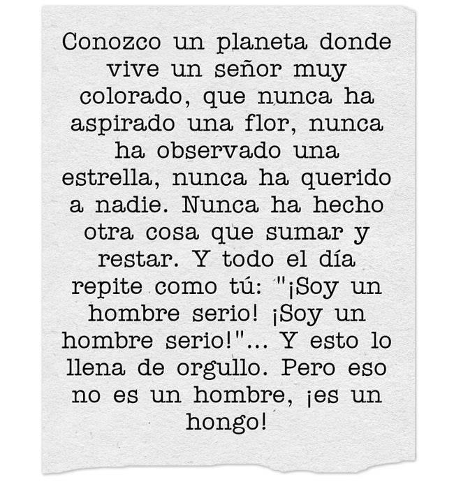 Conozco un planeta donde vive un señor muy colorado, que nunca ha aspirado una flor, nunca ha observado una estrella, nunca ha querido a nadie. Nunca ha hecho otra cosa que sumar y restar. Y todo el día repite como tú: "¡Soy un hombre serio! ¡Soy un hombre serio!"… Y esto lo llena de orgullo. Pero eso no es un hombre, ¡es un hongo!