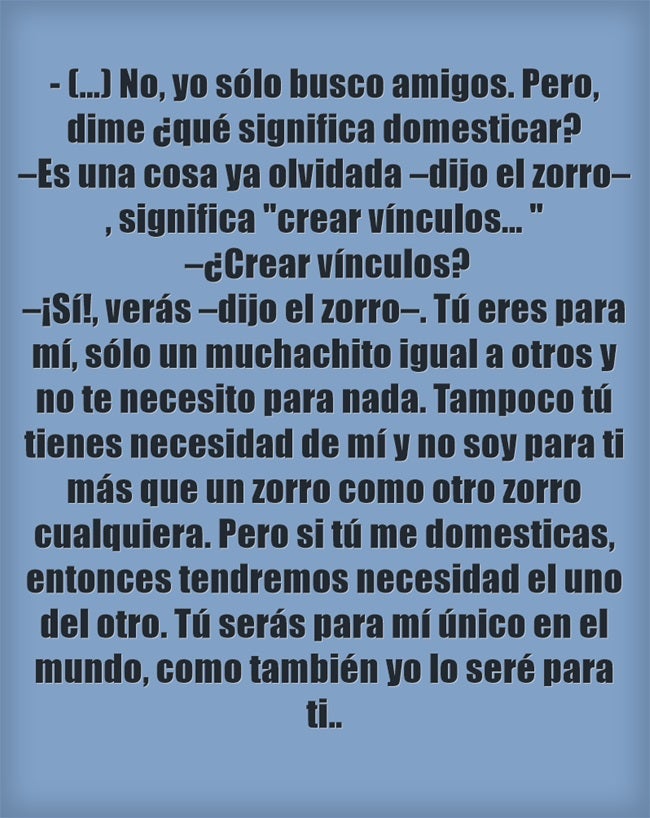 (...)No, yo sólo busco amigos. Pero, dime ¿qué significa domesticar? –Es una cosa ya olvidada –dijo el zorro–, significa "crear vínculos... " –¿Crear vínculos? –¡Sí!, verás –dijo el zorro–. Tú eres para mí, sólo un muchachito igual a otros y no te necesito para nada. Tampoco tú tienes necesidad de mí y no soy para ti más que un zorro como otro zorro cualquiera. Pero si tú me domesticas, entonces tendremos necesidad el uno del otro. Tú serás para mí único en el mundo, como también yo lo seré para ti...
