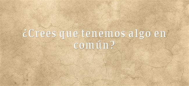 ¿Crees que tenemos algo en común?