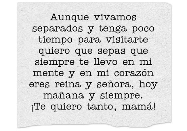 Aunque vivamos separados y tenga poco tiempo para visitarte quiero que sepas que siempre te llevo en mi mente y en mi corazón eres reina y señora, hoy mañana y siempre. ¡Te quiero tanto, mamá!