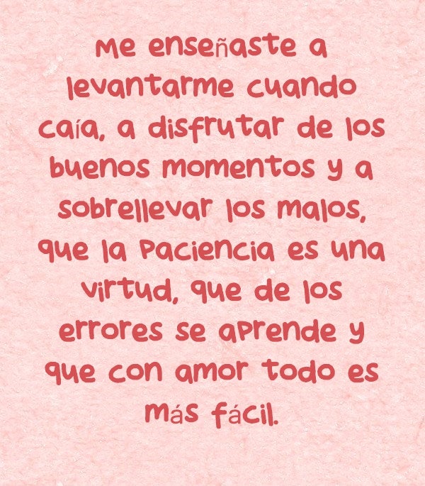 Me enseñaste a levantarme cuando caía, a disfrutar de los buenos momentos y a sobrellevar los malos, que la paciencia es una virtud, que de los errores se aprende y que con amor todo es más fácil. Te quiero mamá.