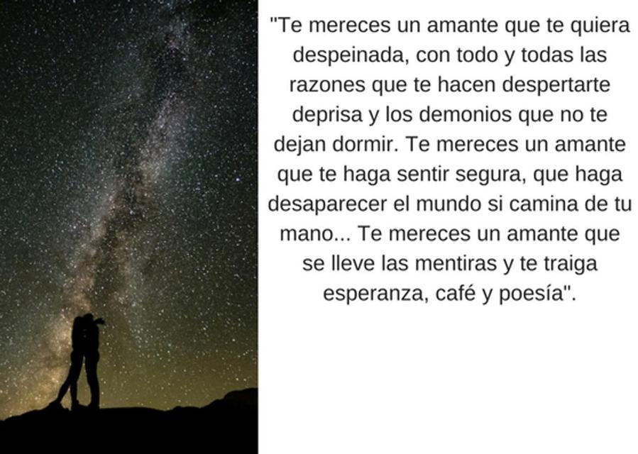 "Te mereces un amante que te quiera despeinada, con todo y todas las razones que te hacen despertarte deprisa y los demonios que no te dejan dormir. Te mereces un amante que te haga sentir segura, que haga desaparecer el mundo si camina de tu mano... Te mereces un amante que se lleve las mentiras y te traiga esperanza, café y poesía".